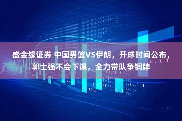 盛金缘证券 中国男篮VS伊朗，开球时间公布，郭士强不会下课，全力带队争铜牌
