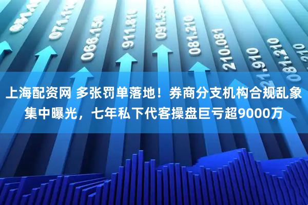 上海配资网 多张罚单落地！券商分支机构合规乱象集中曝光，七年私下代客操盘巨亏超9000万
