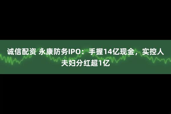 诚信配资 永康防务IPO：手握14亿现金，实控人夫妇分红超1亿