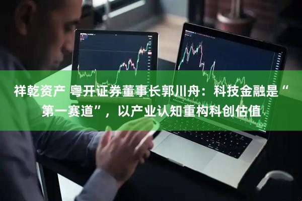 祥乾资产 粤开证券董事长郭川舟：科技金融是“第一赛道”，以产业认知重构科创估值