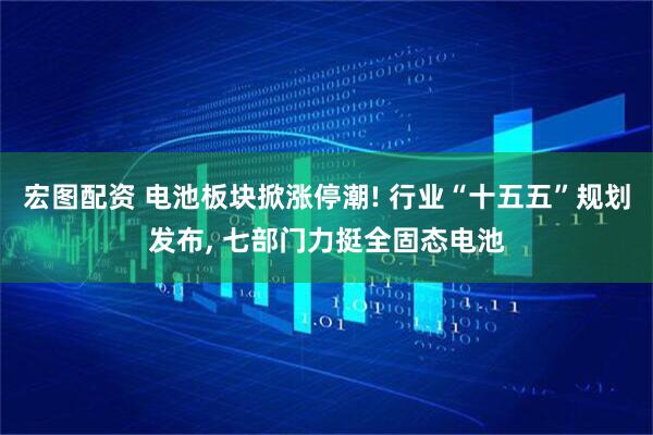 宏图配资 电池板块掀涨停潮! 行业“十五五”规划发布, 七部门力挺全固态电池