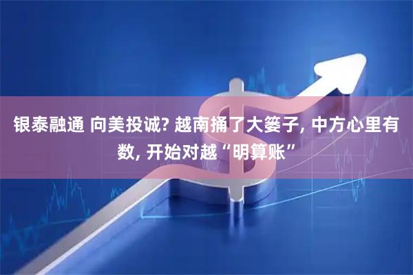银泰融通 向美投诚? 越南捅了大篓子, 中方心里有数, 开始对越“明算账”