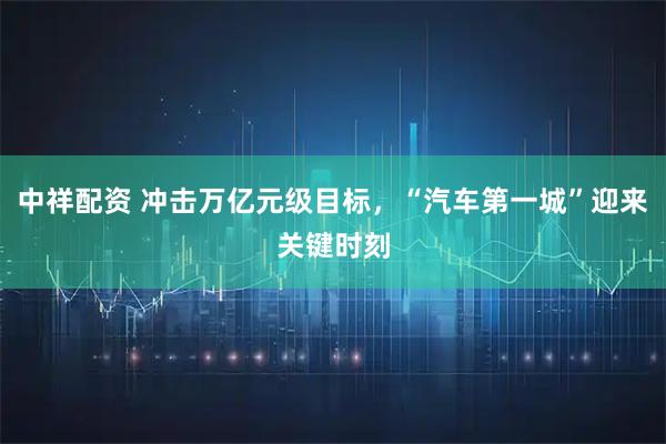 中祥配资 冲击万亿元级目标，“汽车第一城”迎来关键时刻