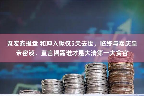 聚宏鑫操盘 和珅入狱仅5天去世,临终与嘉庆皇帝密谈,直言揭露谁才是大清第一大贪官