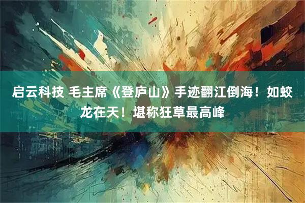 启云科技 毛主席《登庐山》手迹翻江倒海！如蛟龙在天！堪称狂草最高峰