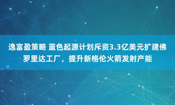 逸富盈策略 蓝色起源计划斥资3.3亿美元扩建佛罗里达工厂，提升新格伦火箭发射产能