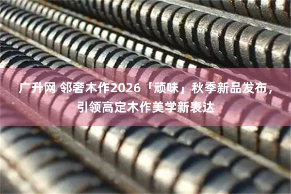 广升网 邻奢木作2026「顽味」秋季新品发布，引领高定木作美学新表达