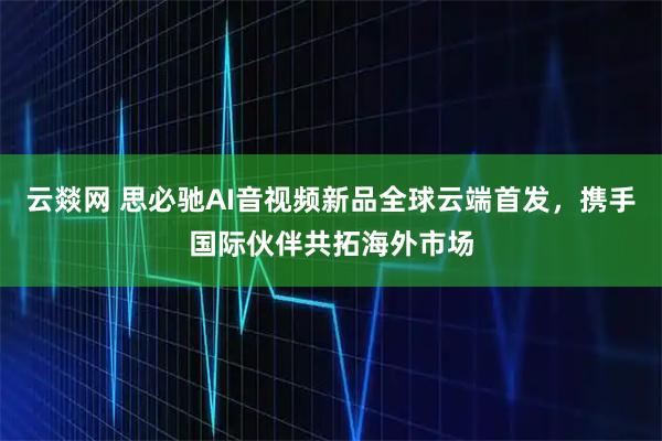 云燚网 思必驰AI音视频新品全球云端首发，携手国际伙伴共拓海外市场