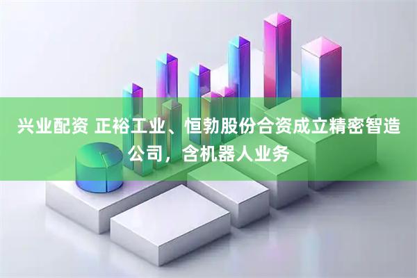 兴业配资 正裕工业、恒勃股份合资成立精密智造公司，含机器人业务