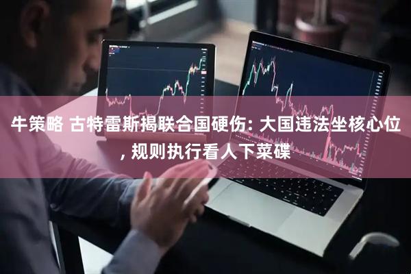 牛策略 古特雷斯揭联合国硬伤: 大国违法坐核心位, 规则执行看人下菜碟